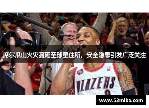 席尔瓜山火灾蔓延至球星住所，安全隐患引发广泛关注